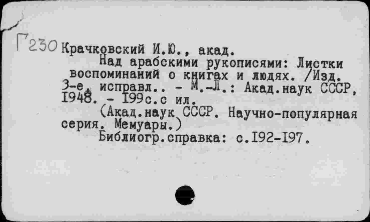 ﻿Крачковский И.Ю., акад.
Над арабскими рукописями: Листки воспоминаний о книгах и людях. /Изд. Ю4ё/-П?99с:0 йл.^^ ШД-НаУК ОТР’
(Акад.наук СССР. Научно-популярная серия. Мемуары.)
Библиогр.справка: с.192-197.